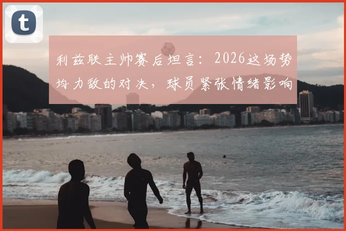 利兹联主帅赛后坦言:2026这场势均力敌的对决,球员紧张情绪影响了发挥,来看深度解析