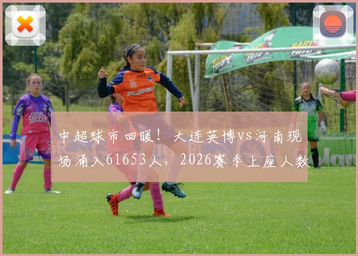 中超球市回暖！大连英博vs河南现场涌入61653人，2026赛季上座人数第二高背后原因解析