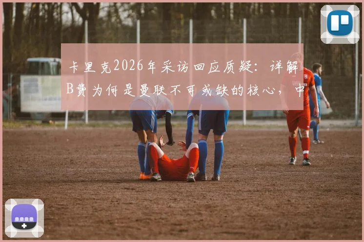 卡里克2026年采访回应质疑:详解B费为何是曼联不可或缺的核心,中场角色重要性分析