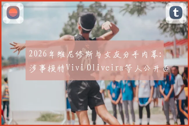 2026年维尼修斯与女友分手内幕：涉事模特Vivi Oliveira等人公开否认插足，详述回应要点与事件脉络
