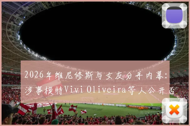 2026年维尼修斯与女友分手内幕：涉事模特Vivi Oliveira等人公开否认插足，详述回应要点与事件脉络