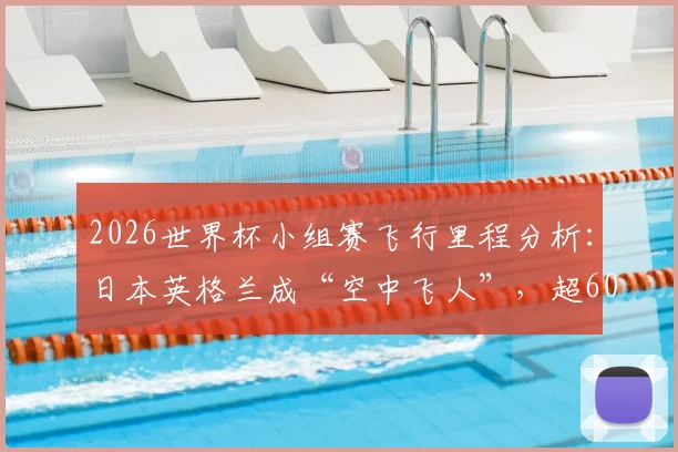 2026世界杯小组赛飞行里程分析：日本英格兰成“空中飞人”，超6000英里行程如何影响竞技状态？