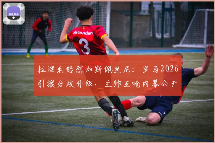 拉涅利怒怼加斯佩里尼:罗马2026引援分歧升级,主帅互呛内幕公开