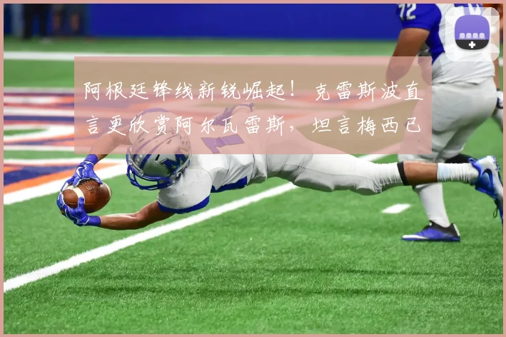 阿根廷锋线新锐崛起！克雷斯波直言更欣赏阿尔瓦雷斯，坦言梅西已无需2026年再证自身