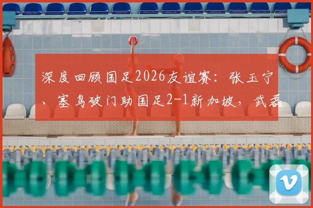 深度回顾国足2026友谊赛:张玉宁、塞鸟破门助国足2-1新加坡,武磊达成百场里程碑有何看点?