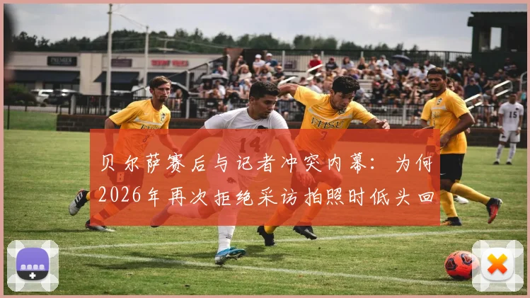 贝尔萨赛后与记者冲突内幕:为何2026年再次拒绝采访拍照时低头回避镜头,剖析其与媒体关系现状