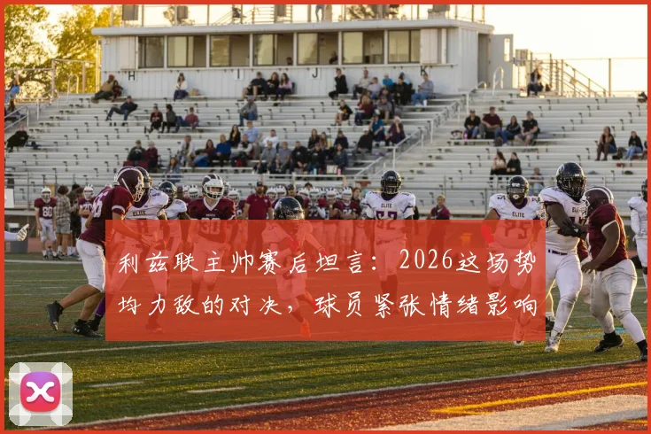利兹联主帅赛后坦言:2026这场势均力敌的对决,球员紧张情绪影响了发挥,来看深度解析