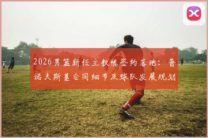2026男篮新任主教练签约落地：普诺夫斯基合同细节及球队发展规划前景分析