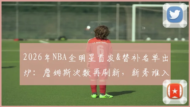2026年NBA全明星首发&替补名单出炉:詹姆斯次数再刷新,新秀谁入围?附东西部完整阵容解析
