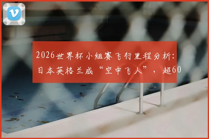 2026世界杯小组赛飞行里程分析：日本英格兰成“空中飞人”，超6000英里行程如何影响竞技状态？