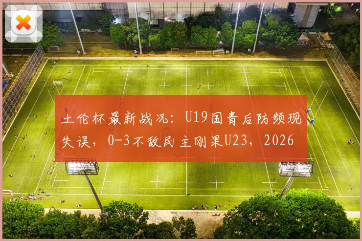 土伦杯最新战况:U19国青后防频现失误,0-3不敌民主刚果U23,2026赛事解析与球队短板探讨