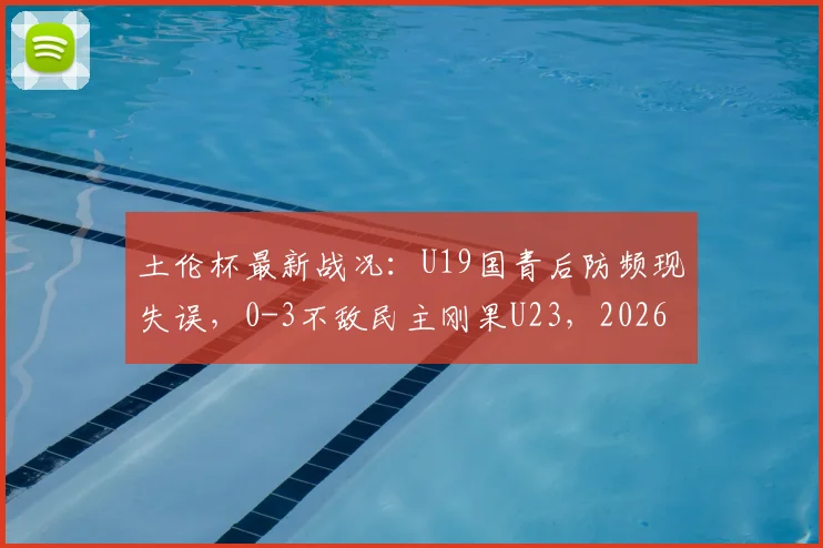 土伦杯最新战况:U19国青后防频现失误,0-3不敌民主刚果U23,2026赛事解析与球队短板探讨